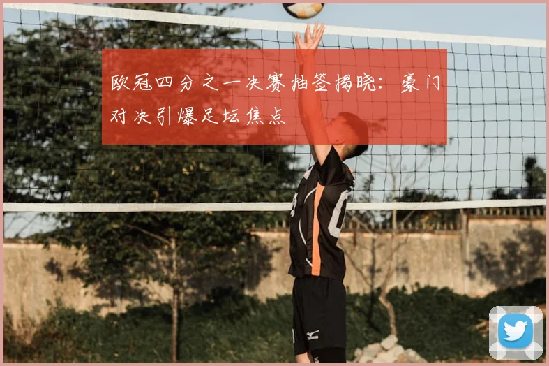 欧冠四分之一决赛抽签揭晓：豪门对决引爆足坛焦点