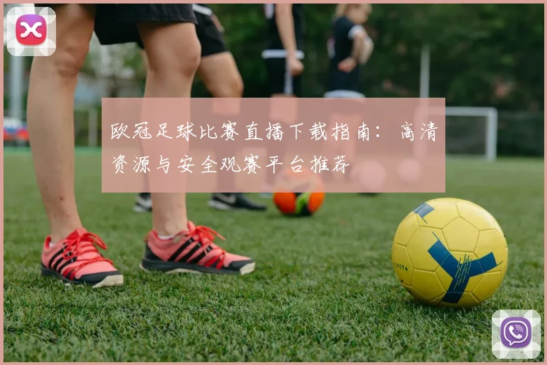 欧冠足球比赛直播下载指南：高清资源与安全观赛平台推荐