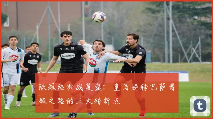 欧冠经典战复盘：皇马逆转巴萨晋级之路的三大转折点