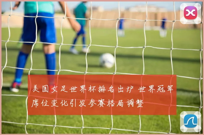 美国女足世界杯排名出炉 世界冠军席位变化引发参赛格局调整