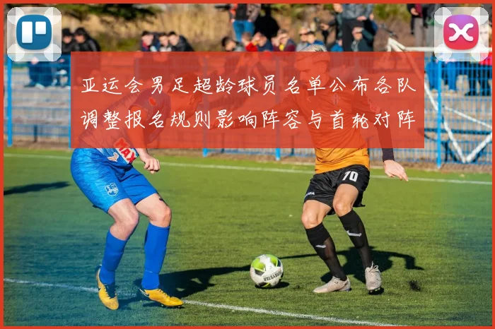 亚运会男足超龄球员名单公布各队调整报名规则影响阵容与首轮对阵