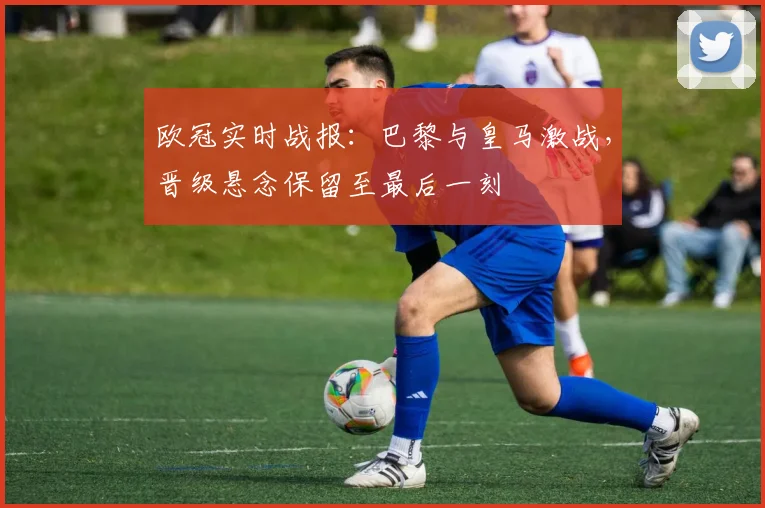 欧冠实时战报：巴黎与皇马激战，晋级悬念保留至最后一刻