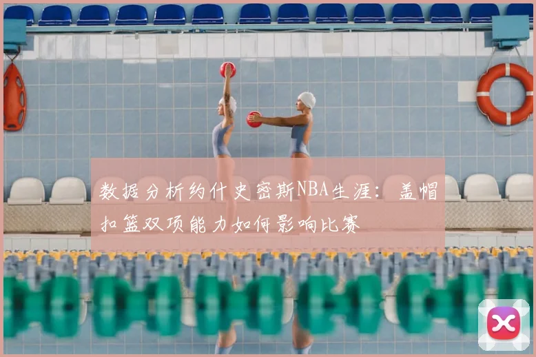 数据分析约什史密斯NBA生涯：盖帽扣篮双项能力如何影响比赛