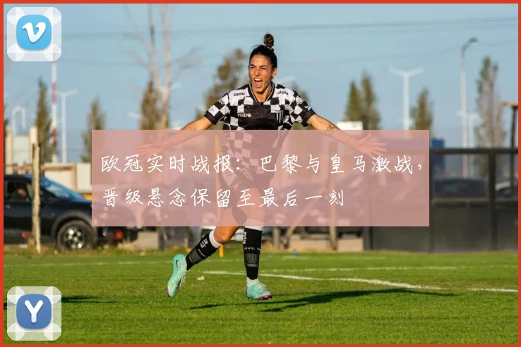 欧冠实时战报：巴黎与皇马激战，晋级悬念保留至最后一刻