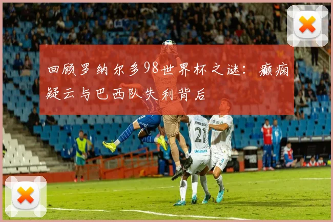 回顾罗纳尔多98世界杯之谜：癫痫疑云与巴西队失利背后