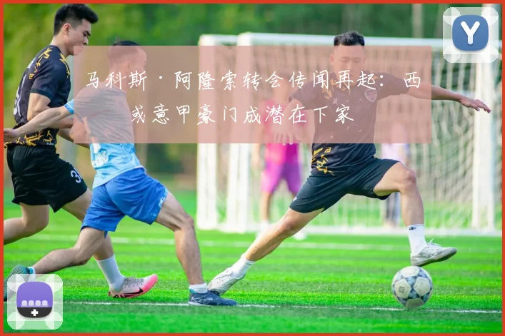 马科斯·阿隆索转会传闻再起:西甲或意甲豪门成潜在下家