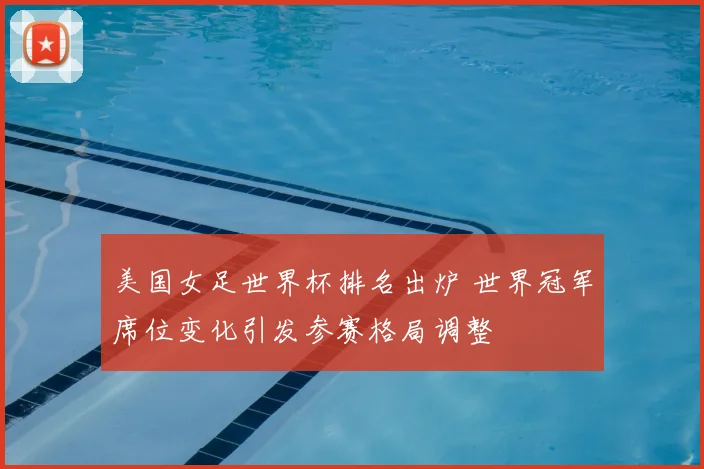美国女足世界杯排名出炉 世界冠军席位变化引发参赛格局调整