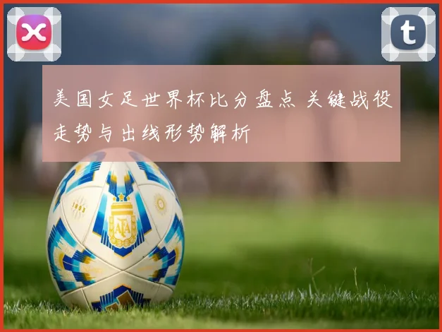 美国女足世界杯比分盘点 关键战役走势与出线形势解析