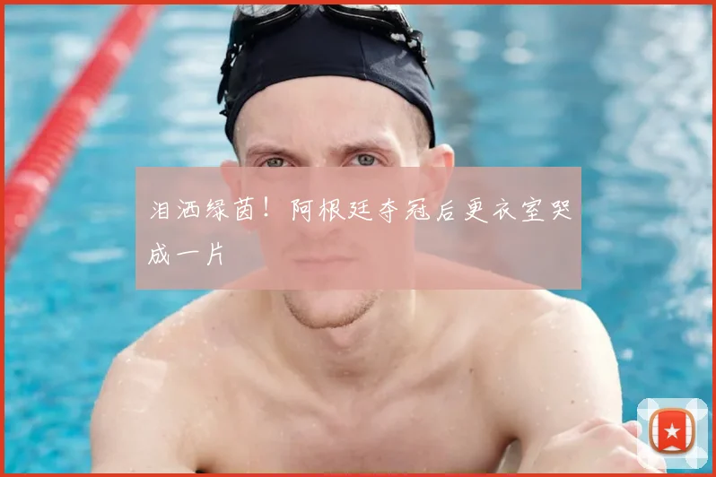 泪洒绿茵！阿根廷夺冠后更衣室哭成一片