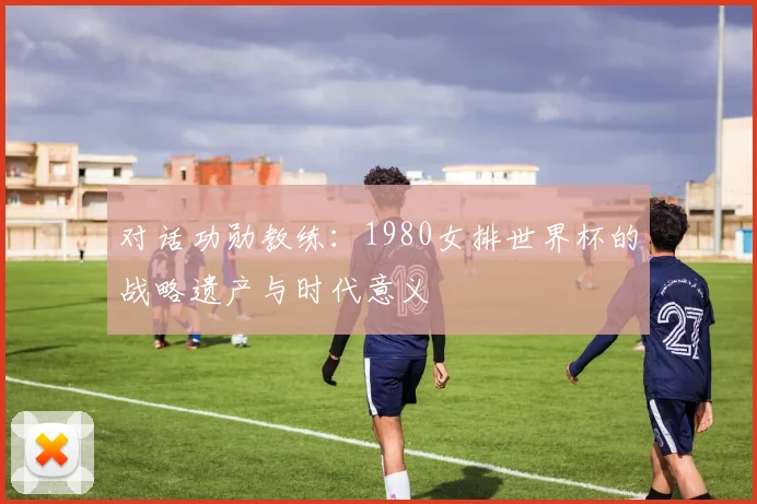 对话功勋教练：1980女排世界杯的战略遗产与时代意义