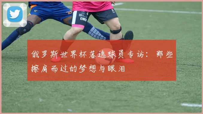 俄罗斯世界杯落选球员专访:那些擦肩而过的梦想与眼泪