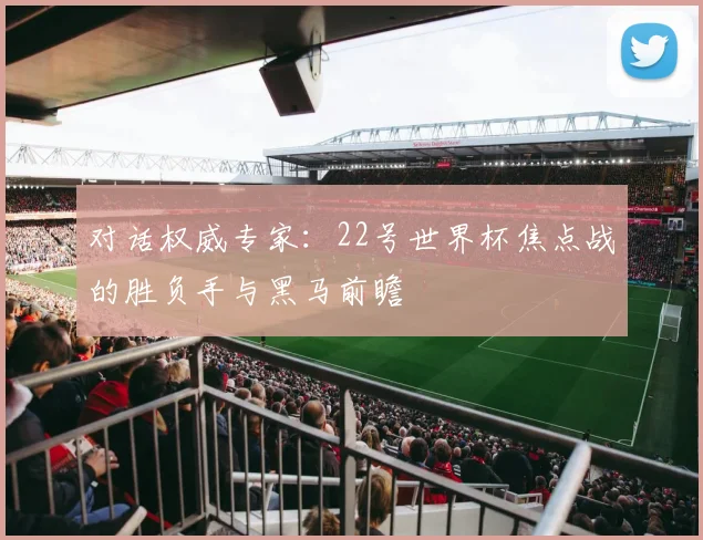 对话权威专家：22号世界杯焦点战的胜负手与黑马前瞻