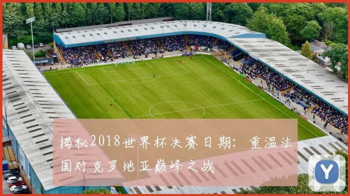 揭秘2018世界杯决赛日期:重温法国对克罗地亚巅峰之战