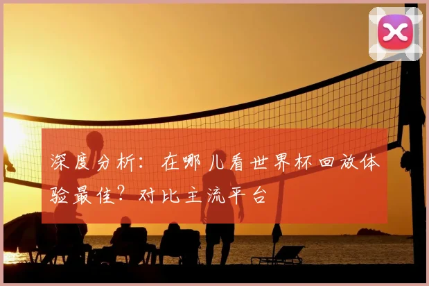 深度分析：在哪儿看世界杯回放体验最佳？对比主流平台