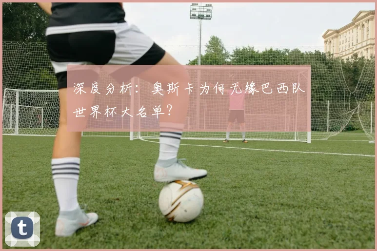 深度分析：奥斯卡为何无缘巴西队世界杯大名单？