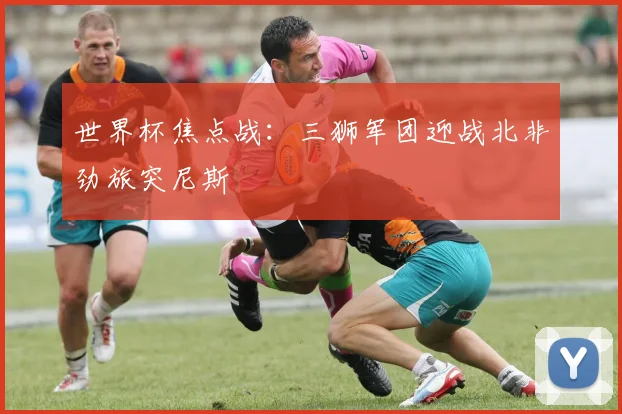 世界杯焦点战:三狮军团迎战北非劲旅突尼斯