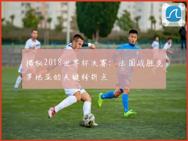 揭秘2018世界杯决赛：法国战胜克罗地亚的关键转折点