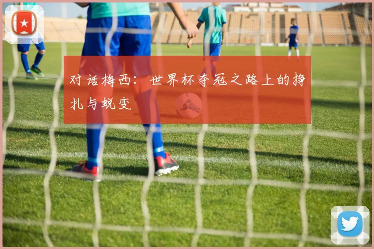 对话梅西：世界杯夺冠之路上的挣扎与蜕变