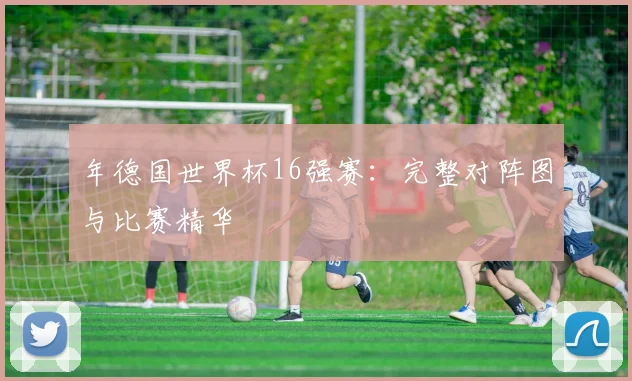 年德国世界杯16强赛:完整对阵图与比赛精华