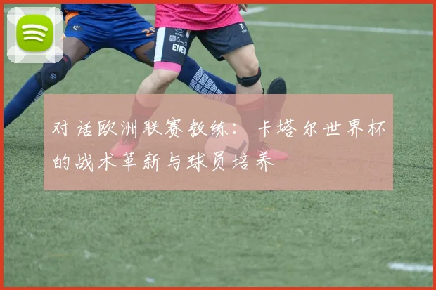 对话欧洲联赛教练：卡塔尔世界杯的战术革新与球员培养