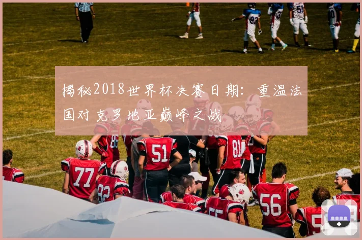 揭秘2018世界杯决赛日期：重温法国对克罗地亚巅峰之战