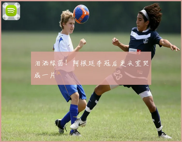 泪洒绿茵！阿根廷夺冠后更衣室哭成一片