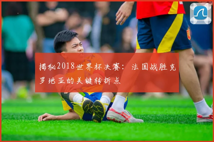 揭秘2018世界杯决赛:法国战胜克罗地亚的关键转折点