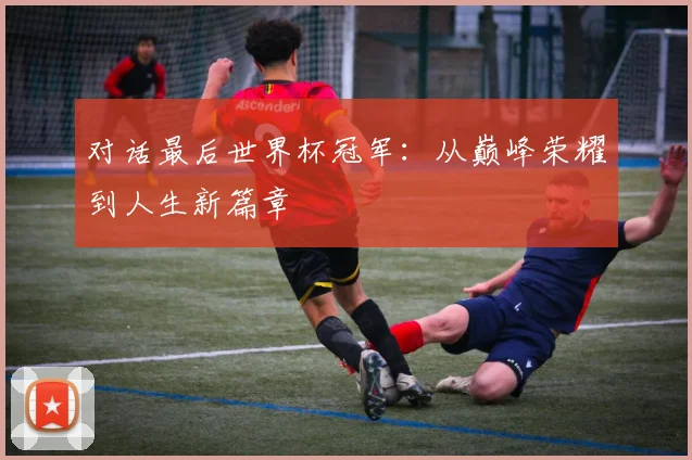 对话最后世界杯冠军：从巅峰荣耀到人生新篇章